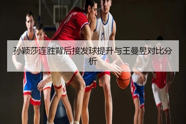 孙颖莎连胜背后接发球提升与王曼昱对比分析