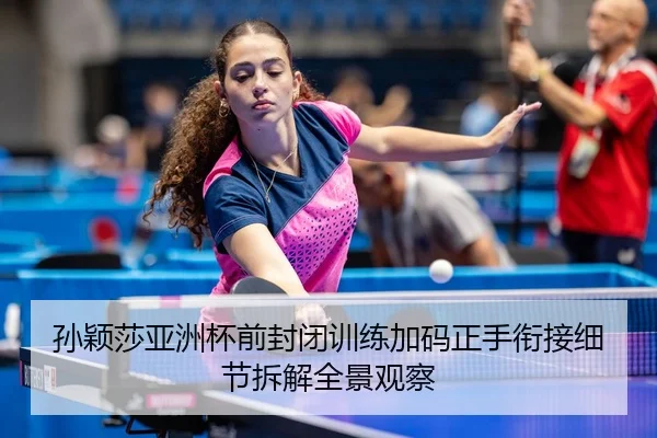 孙颖莎亚洲杯前封闭训练加码正手衔接细节拆解全景观察
